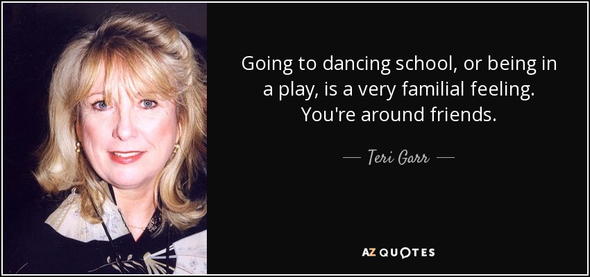 Going to dancing school, or being in a play, is a very familial feeling. You're around friends. - Teri Garr