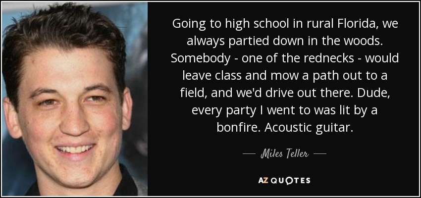 Going to high school in rural Florida, we always partied down in the woods. Somebody - one of the rednecks - would leave class and mow a path out to a field, and we'd drive out there. Dude, every party I went to was lit by a bonfire. Acoustic guitar. - Miles Teller