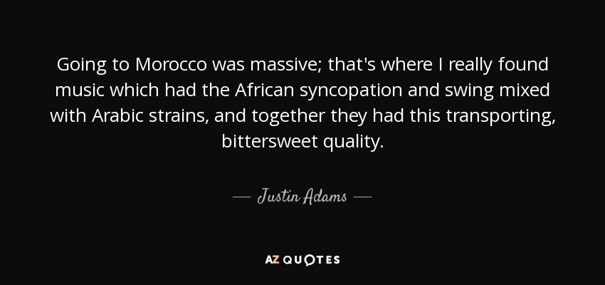 Going to Morocco was massive; that's where I really found music which had the African syncopation and swing mixed with Arabic strains, and together they had this transporting, bittersweet quality. - Justin Adams