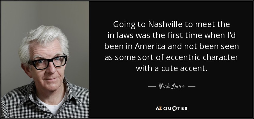 Going to Nashville to meet the in-laws was the first time when I'd been in America and not been seen as some sort of eccentric character with a cute accent. - Nick Lowe