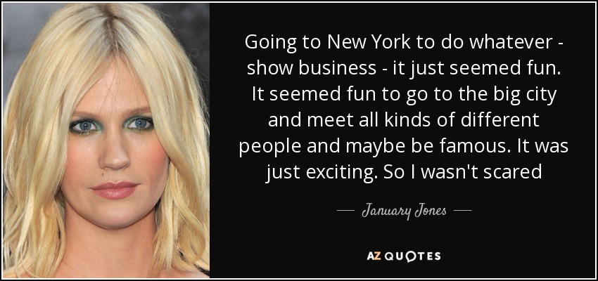 Going to New York to do whatever - show business - it just seemed fun. It seemed fun to go to the big city and meet all kinds of different people and maybe be famous. It was just exciting. So I wasn't scared - January Jones