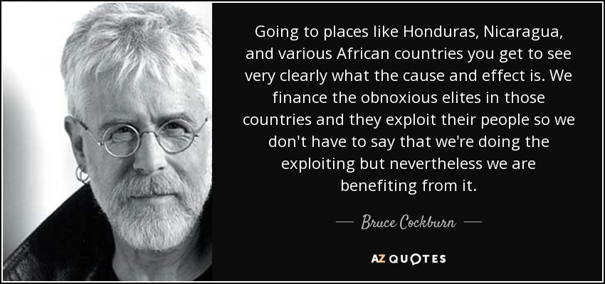 Going to places like Honduras, Nicaragua, and various African countries you get to see very clearly what the cause and effect is. We finance the obnoxious elites in those countries and they exploit their people so we don't have to say that we're doing the exploiting but nevertheless we are benefiting from it. - Bruce Cockburn
