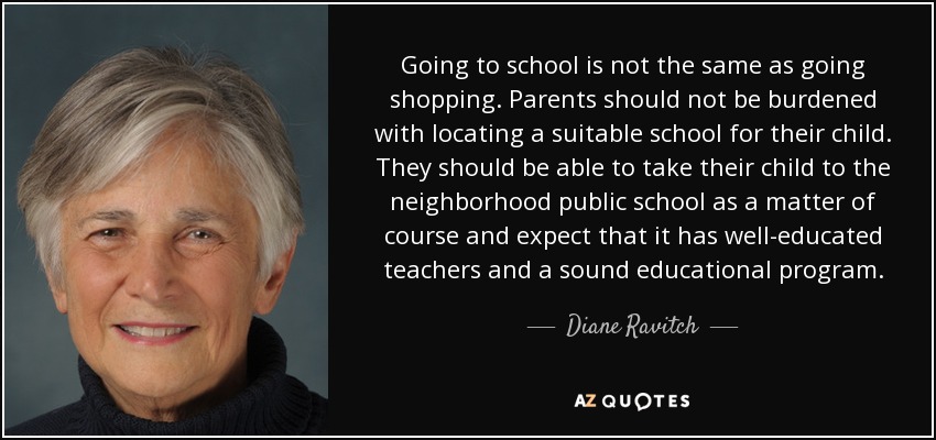 Going to school is not the same as going shopping. Parents should not be burdened with locating a suitable school for their child. They should be able to take their child to the neighborhood public school as a matter of course and expect that it has well-educated teachers and a sound educational program. - Diane Ravitch