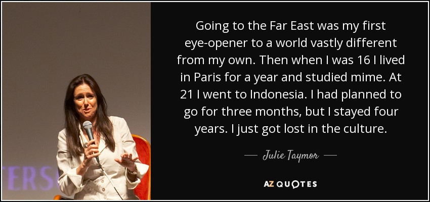 Going to the Far East was my first eye-opener to a world vastly different from my own. Then when I was 16 I lived in Paris for a year and studied mime. At 21 I went to Indonesia. I had planned to go for three months, but I stayed four years. I just got lost in the culture. - Julie Taymor