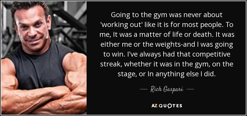 Going to the gym was never about 'working out' like it is for most people. To me, It was a matter of life or death. It was either me or the weights-and I was going to win. I've always had that competitive streak, whether it was in the gym, on the stage, or In anything else I did. - Rich Gaspari