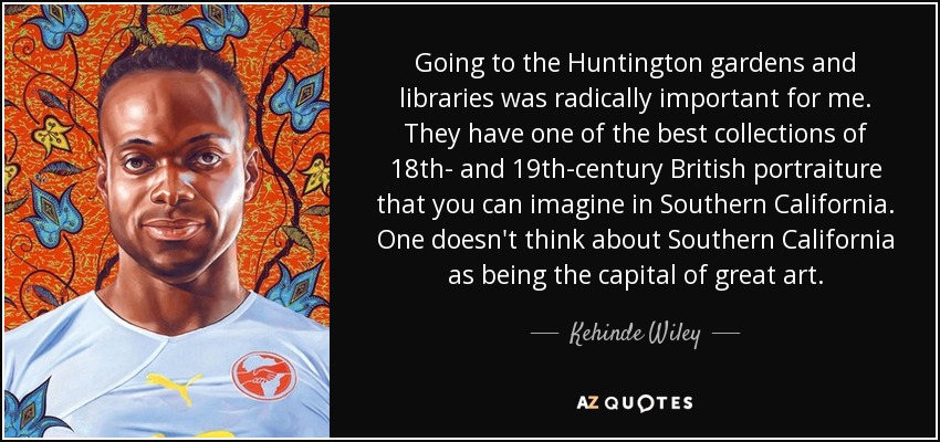 Going to the Huntington gardens and libraries was radically important for me. They have one of the best collections of 18th- and 19th-century British portraiture that you can imagine in Southern California. One doesn't think about Southern California as being the capital of great art. - Kehinde Wiley