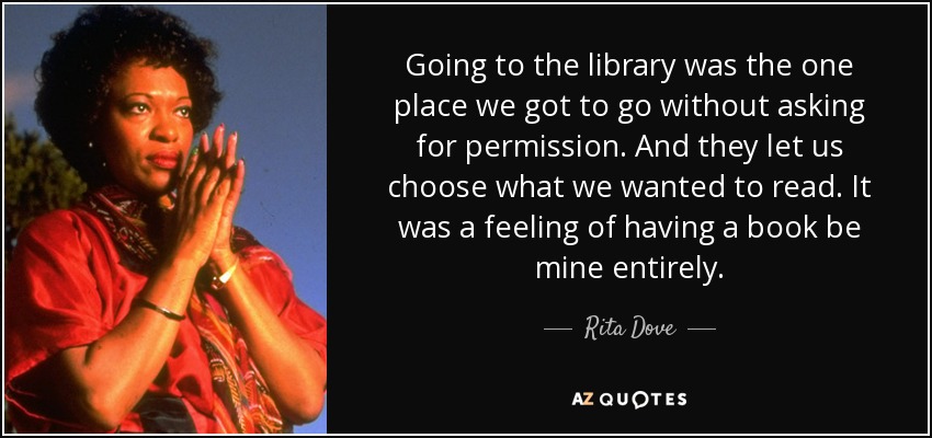 Going to the library was the one place we got to go without asking for permission. And they let us choose what we wanted to read. It was a feeling of having a book be mine entirely. - Rita Dove