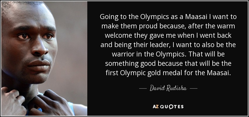 Going to the Olympics as a Maasai I want to make them proud because, after the warm welcome they gave me when I went back and being their leader, I want to also be the warrior in the Olympics. That will be something good because that will be the first Olympic gold medal for the Maasai. - David Rudisha
