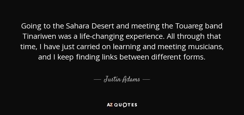 Going to the Sahara Desert and meeting the Touareg band Tinariwen was a life-changing experience. All through that time, I have just carried on learning and meeting musicians, and I keep finding links between different forms. - Justin Adams