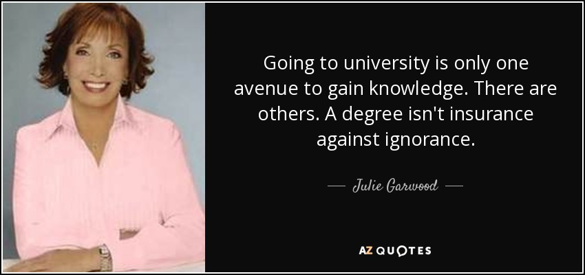 Going to university is only one avenue to gain knowledge. There are others. A degree isn't insurance against ignorance. - Julie Garwood