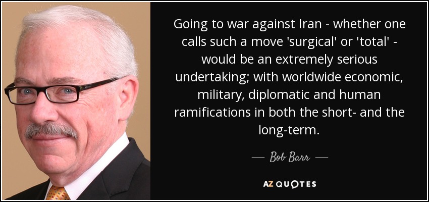 Going to war against Iran - whether one calls such a move 'surgical' or 'total' - would be an extremely serious undertaking; with worldwide economic, military, diplomatic and human ramifications in both the short- and the long-term. - Bob Barr