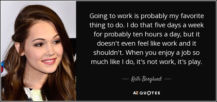 Going to work is probably my favorite thing to do. I do that five days a week for probably ten hours a day, but it doesn't even feel like work and it shouldn't. When you enjoy a job so much like I do, it's not work, it's play. - Kelli Berglund