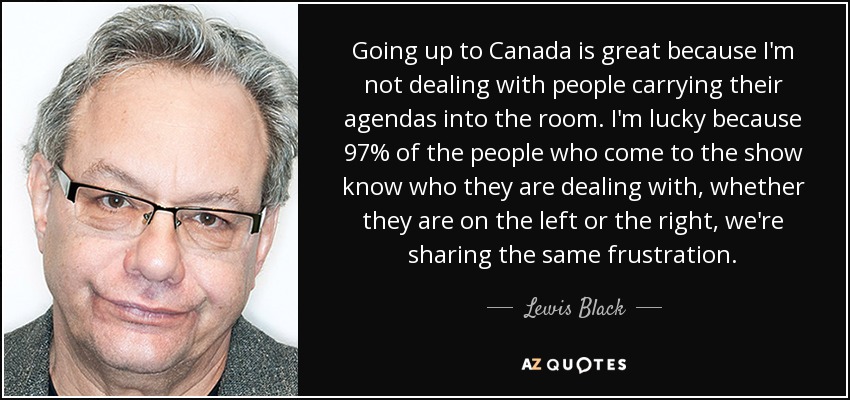 Going up to Canada is great because I'm not dealing with people carrying their agendas into the room. I'm lucky because 97% of the people who come to the show know who they are dealing with, whether they are on the left or the right, we're sharing the same frustration. - Lewis Black