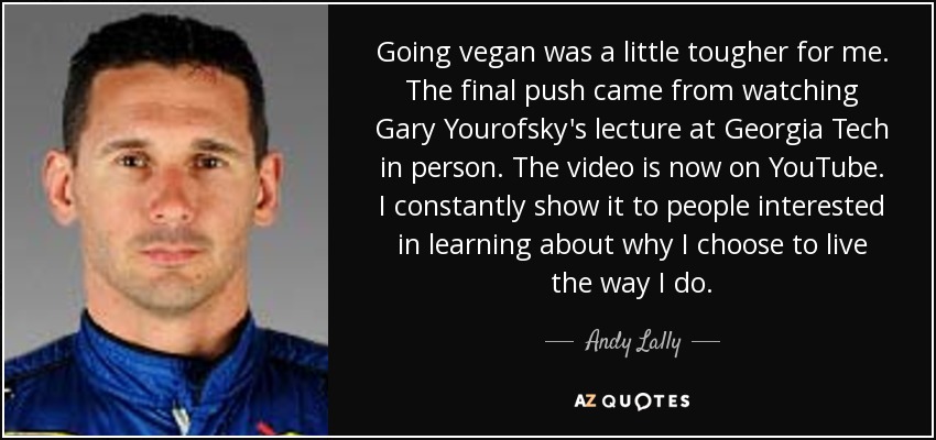 Going vegan was a little tougher for me. The final push came from watching Gary Yourofsky's lecture at Georgia Tech in person. The video is now on YouTube. I constantly show it to people interested in learning about why I choose to live the way I do. - Andy Lally