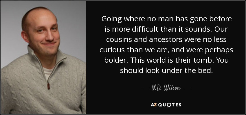 Going where no man has gone before is more difficult than it sounds. Our cousins and ancestors were no less curious than we are, and were perhaps bolder. This world is their tomb. You should look under the bed. - N.D. Wilson