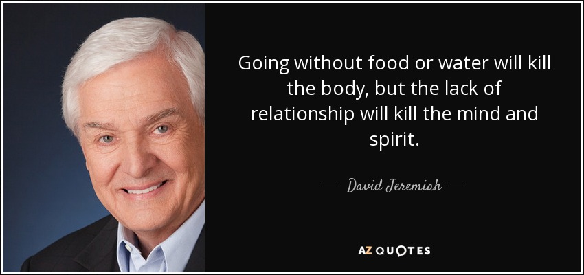 Going without food or water will kill the body, but the lack of relationship will kill the mind and spirit. - David Jeremiah