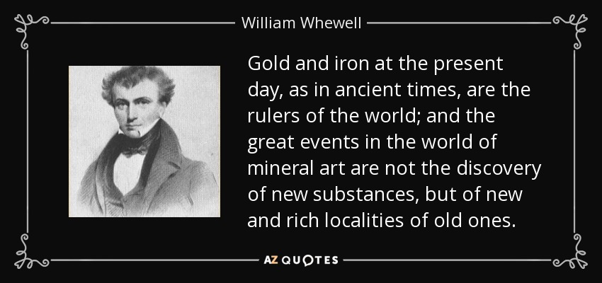Gold and iron at the present day, as in ancient times, are the rulers of the world; and the great events in the world of mineral art are not the discovery of new substances, but of new and rich localities of old ones. - William Whewell