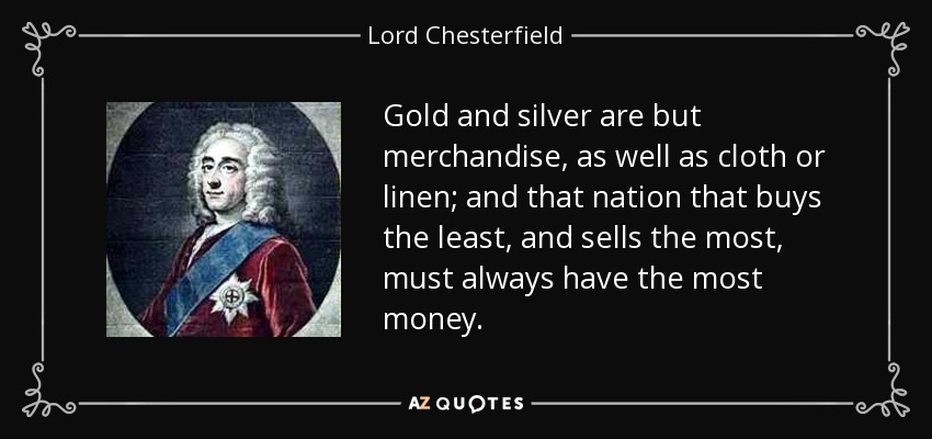 Gold and silver are but merchandise, as well as cloth or linen; and that nation that buys the least, and sells the most, must always have the most money. - Lord Chesterfield