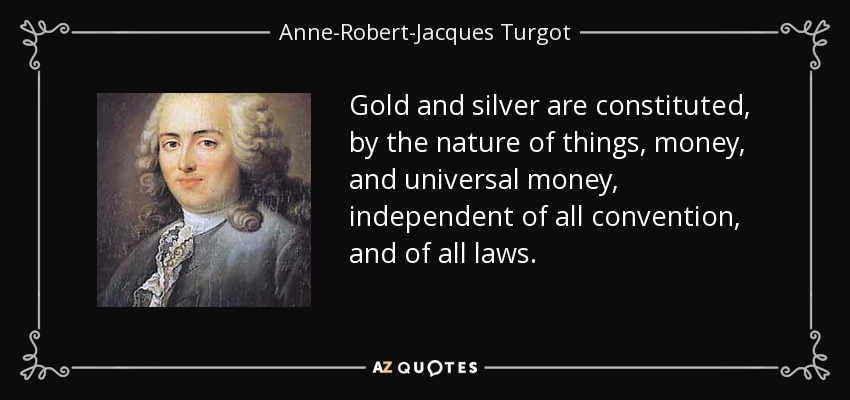 Gold and silver are constituted, by the nature of things, money, and universal money, independent of all convention, and of all laws. - Anne-Robert-Jacques Turgot, Baron de Laune