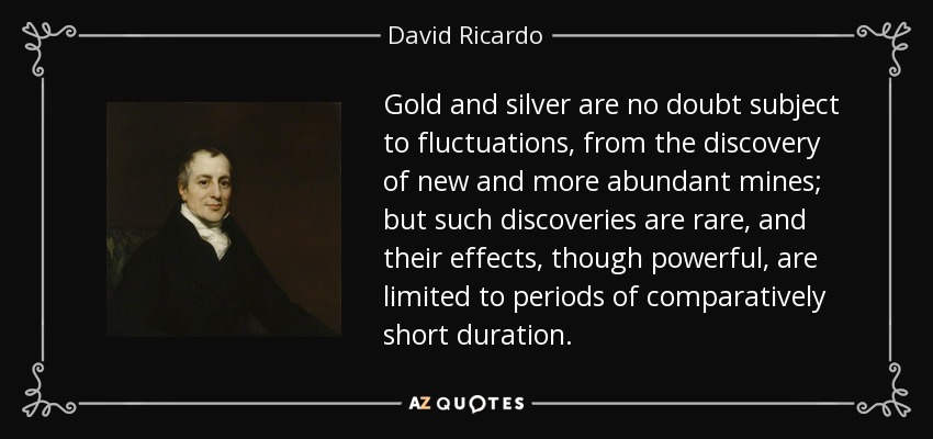 Gold and silver are no doubt subject to fluctuations, from the discovery of new and more abundant mines; but such discoveries are rare, and their effects, though powerful, are limited to periods of comparatively short duration. - David Ricardo
