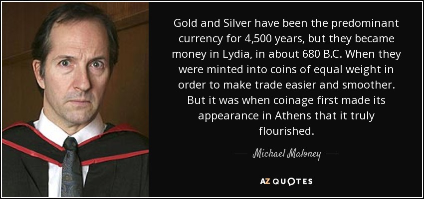 Gold and Silver have been the predominant currency for 4,500 years, but they became money in Lydia, in about 680 B.C. When they were minted into coins of equal weight in order to make trade easier and smoother. But it was when coinage first made its appearance in Athens that it truly flourished. - Michael Maloney