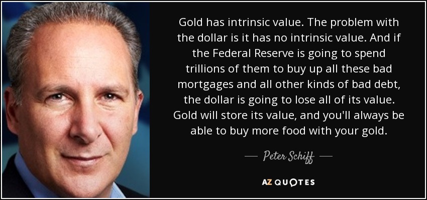 Gold has intrinsic value. The problem with the dollar is it has no intrinsic value. And if the Federal Reserve is going to spend trillions of them to buy up all these bad mortgages and all other kinds of bad debt, the dollar is going to lose all of its value. Gold will store its value, and you'll always be able to buy more food with your gold. - Peter Schiff