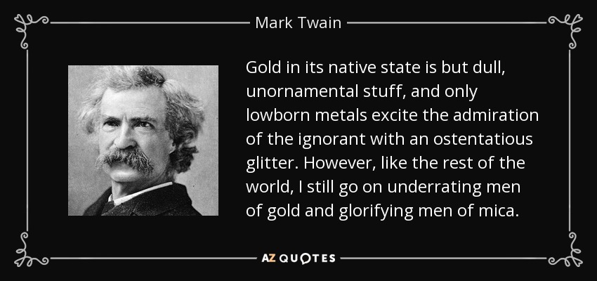 Gold in its native state is but dull, unornamental stuff, and only lowborn metals excite the admiration of the ignorant with an ostentatious glitter. However, like the rest of the world, I still go on underrating men of gold and glorifying men of mica. - Mark Twain
