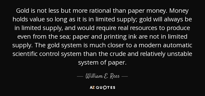 Gold is not less but more rational than paper money. Money holds value so long as it is in limited supply; gold will always be in limited supply, and would require real resources to produce even from the sea; paper and printing ink are not in limited supply. The gold system is much closer to a modern automatic scientific control system than the crude and relatively unstable system of paper. - William E. Rees