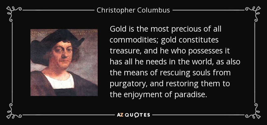 Gold is the most precious of all commodities; gold constitutes treasure, and he who possesses it has all he needs in the world, as also the means of rescuing souls from purgatory, and restoring them to the enjoyment of paradise. - Christopher Columbus