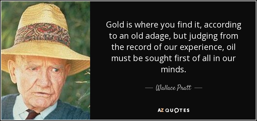Gold is where you find it, according to an old adage, but judging from the record of our experience, oil must be sought first of all in our minds. - Wallace Pratt