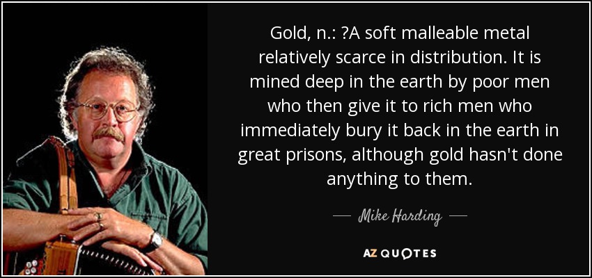 Gold, n.: 	A soft malleable metal relatively scarce in distribution. It is mined deep in the earth by poor men who then give it to rich men who immediately bury it back in the earth in great prisons, although gold hasn't done anything to them. - Mike Harding