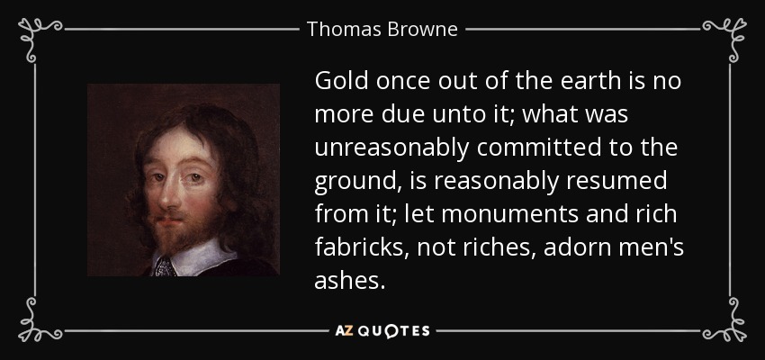Gold once out of the earth is no more due unto it; what was unreasonably committed to the ground, is reasonably resumed from it; let monuments and rich fabricks, not riches, adorn men's ashes. - Thomas Browne