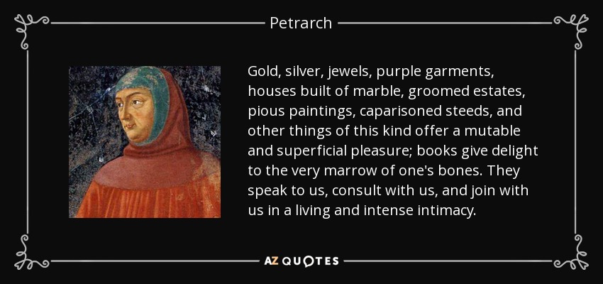 Gold, silver, jewels, purple garments, houses built of marble, groomed estates, pious paintings, caparisoned steeds, and other things of this kind offer a mutable and superficial pleasure; books give delight to the very marrow of one's bones. They speak to us, consult with us, and join with us in a living and intense intimacy. - Petrarch