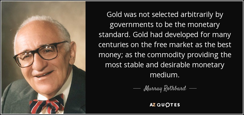 Gold was not selected arbitrarily by governments to be the monetary standard. Gold had developed for many centuries on the free market as the best money; as the commodity providing the most stable and desirable monetary medium. - Murray Rothbard