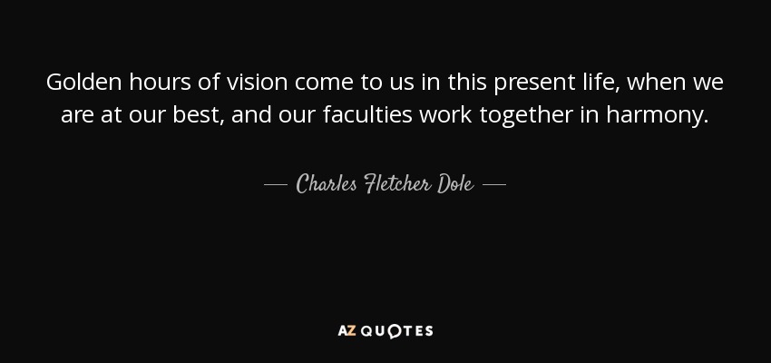 Golden hours of vision come to us in this present life, when we are at our best, and our faculties work together in harmony. - Charles Fletcher Dole