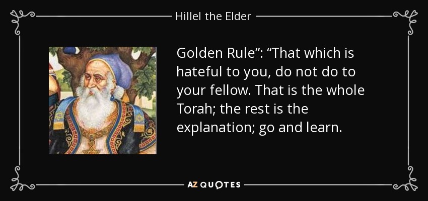 Golden Rule”: “That which is hateful to you, do not do to your fellow. That is the whole Torah; the rest is the explanation; go and learn. - Hillel the Elder