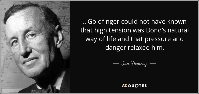...Goldfinger could not have known that high tension was Bond's natural way of life and that pressure and danger relaxed him. - Ian Fleming