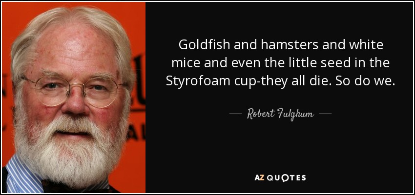 Goldfish and hamsters and white mice and even the little seed in the Styrofoam cup-they all die. So do we. - Robert Fulghum
