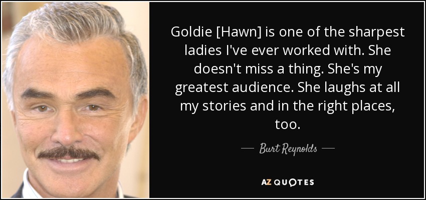 Goldie [Hawn] is one of the sharpest ladies I've ever worked with. She doesn't miss a thing. She's my greatest audience. She laughs at all my stories and in the right places, too. - Burt Reynolds