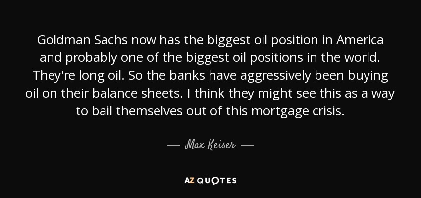 Goldman Sachs now has the biggest oil position in America and probably one of the biggest oil positions in the world. They're long oil. So the banks have aggressively been buying oil on their balance sheets. I think they might see this as a way to bail themselves out of this mortgage crisis. - Max Keiser