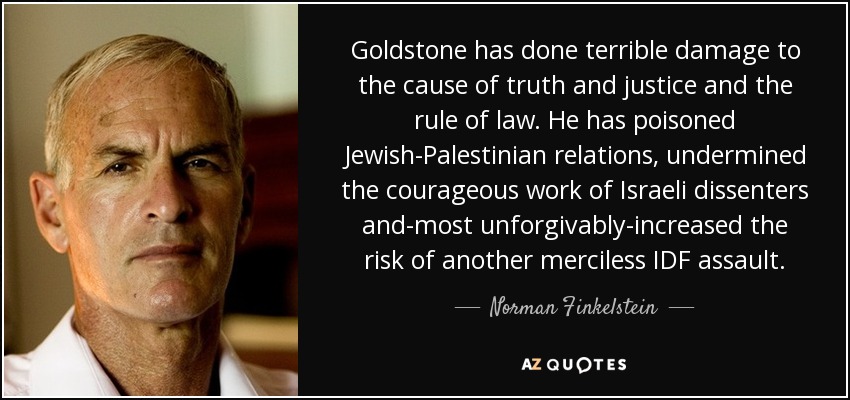 Goldstone has done terrible damage to the cause of truth and justice and the rule of law. He has poisoned Jewish-Palestinian relations, undermined the courageous work of Israeli dissenters and-most unforgivably-increased the risk of another merciless IDF assault. - Norman Finkelstein