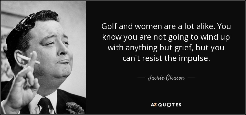 Golf and women are a lot alike. You know you are not going to wind up with anything but grief, but you can't resist the impulse. - Jackie Gleason