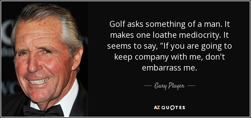 Golf asks something of a man. It makes one loathe mediocrity. It seems to say, 