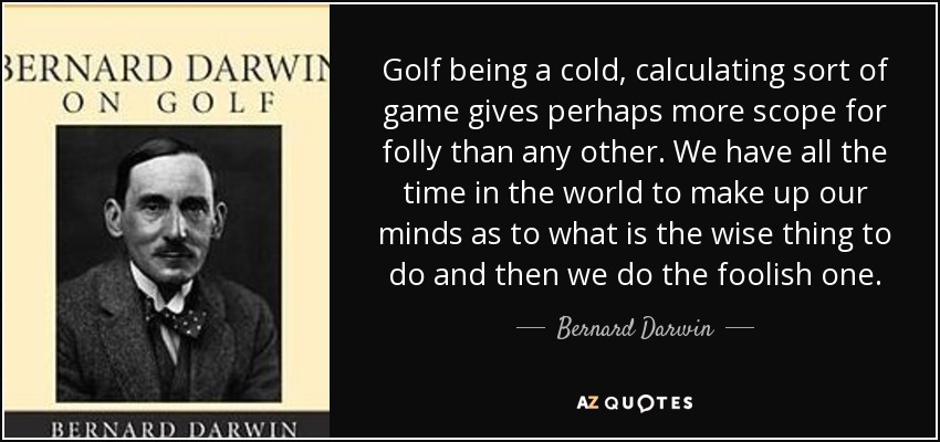 Golf being a cold, calculating sort of game gives perhaps more scope for folly than any other. We have all the time in the world to make up our minds as to what is the wise thing to do and then we do the foolish one. - Bernard Darwin