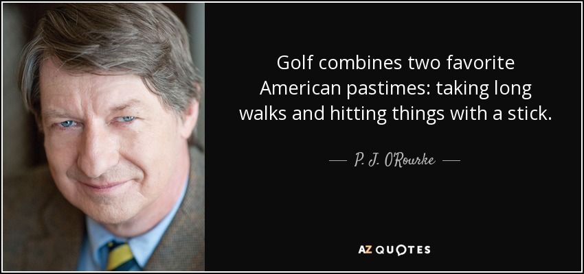 Golf combines two favorite American pastimes: taking long walks and hitting things with a stick. - P. J. O'Rourke