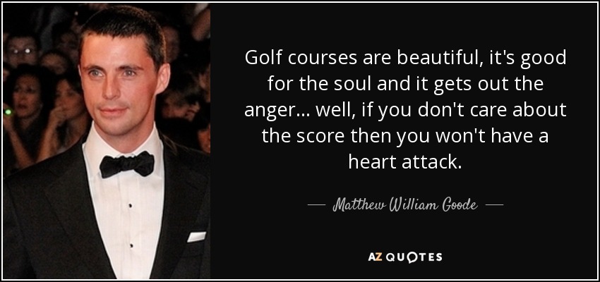 Golf courses are beautiful, it's good for the soul and it gets out the anger... well, if you don't care about the score then you won't have a heart attack. - Matthew William Goode