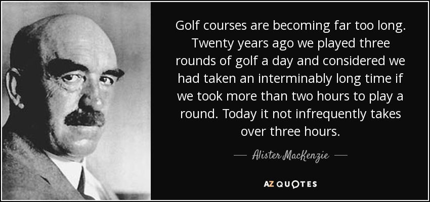 Golf courses are becoming far too long. Twenty years ago we played three rounds of golf a day and considered we had taken an interminably long time if we took more than two hours to play a round. Today it not infrequently takes over three hours. - Alister MacKenzie