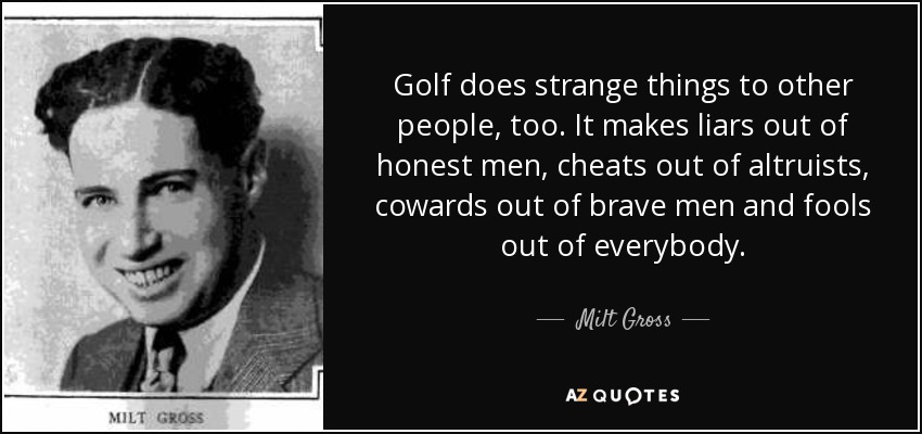 Golf does strange things to other people, too. It makes liars out of honest men, cheats out of altruists, cowards out of brave men and fools out of everybody. - Milt Gross