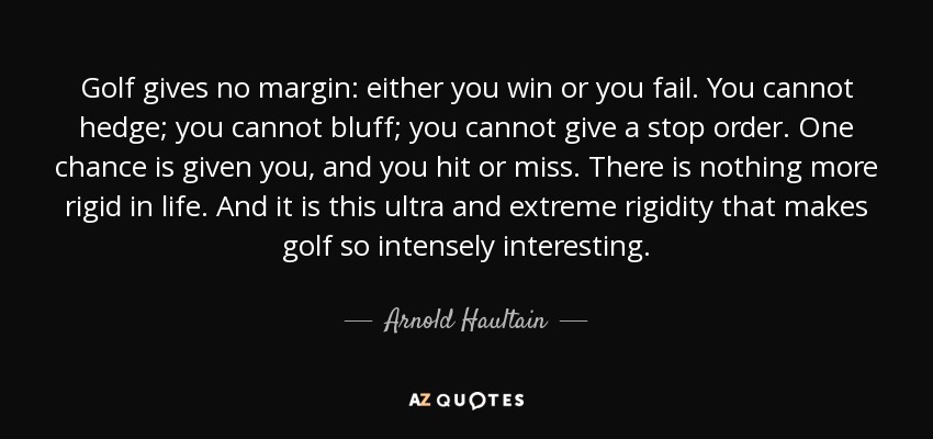 Golf gives no margin: either you win or you fail. You cannot hedge; you cannot bluff; you cannot give a stop order. One chance is given you, and you hit or miss. There is nothing more rigid in life. And it is this ultra and extreme rigidity that makes golf so intensely interesting. - Arnold Haultain