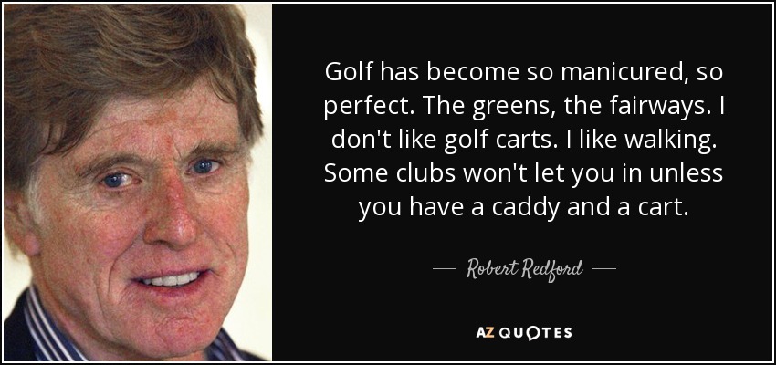 Golf has become so manicured, so perfect. The greens, the fairways. I don't like golf carts. I like walking. Some clubs won't let you in unless you have a caddy and a cart. - Robert Redford
